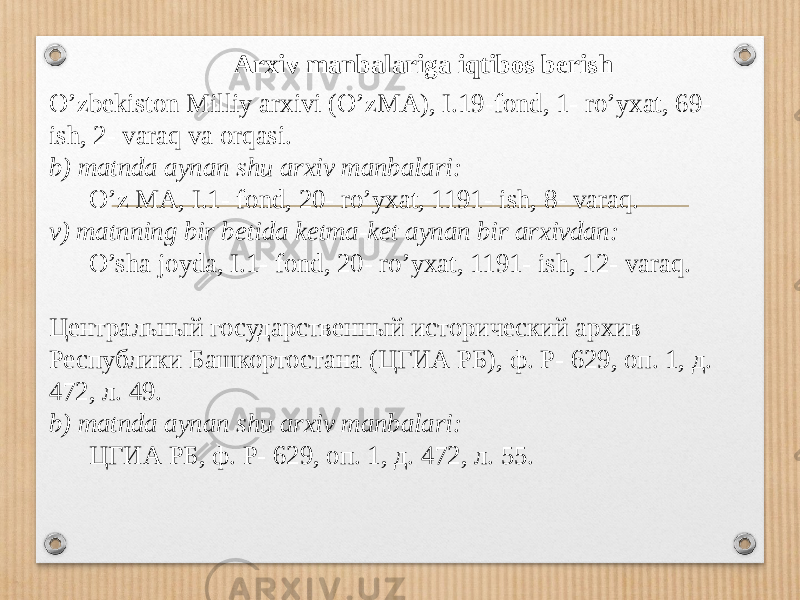Arxiv manbalariga iqtibos berish O’zbekiston Milliy arxivi (O’zMA), I.19-fond, 1- ro’yxat, 69- ish, 2- varaq va orqasi. b) matnda aynan shu arxiv manbalari: O’z MA, I.1- fond, 20- ro’yxat, 1191- ish, 8- varaq. v) matnning bir betida ketma-ket aynan bir arxivdan: O’sha joyda, I.1- fond, 20- ro’yxat, 1191- ish, 12- varaq. Центральный государственный исторический архив Республики Башкортостана (ЦГИА РБ), ф. Р- 629, оп. 1, д. 472, л. 49. b) matnda aynan shu arxiv manbalari: ЦГИА РБ, ф. Р- 629, оп. 1, д. 472, л. 55. 