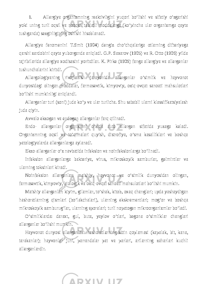 1. Allergiya organizmning reaktivligini yuqori bo’lishi va sifatiy o’zgarishi yoki uning turli oqsil va nooqsil tabiatli moddalarga (ko’pincha ular organizmga qayta tushganda) sezgirligining oshishi hisoblanadi. Allergiya fenomenini T.Smit (1904) dengiz cho’chqalariga otlarning difteriyaga qarshi zardobini qayta yuborganda aniqladi. G.P. Saxarov (1905) va R. Otto (1906) yilda tajribilarida allergiya xodisasini yoritdilar. K. Pirke (1906) fanga allergiya va allergenlar tushunchalarini kiritdi. Allergologiyaning rivojlanish jarayonida allergenlar o’simlik va hayvonot dunyosidagi olingan moddalar, farmasevtik, kimyoviy, oziq-ovqat sanoati mahsulotlari bo’lishi mumkinligi aniqlandi. Allergenlar turi (soni) juda ko’p va ular turlicha. Shu sababli ularni klassifikatsiyalash juda qiyin. Avvalo ekzogen va endogen allergenlar farq qilinadi. Endo- allergenlar organizmni o’zida auto allergen sifatida yuzaga keladi. Organizmning oqsil va to’qimalari quyish, distrofiya, o’sma kasalliklari va boshqa patologiyalarda allergenlarga aylanadi. Ekzo-allergenlar o’z navbatida infeksion va noinfeksionlarga bo’linadi. Infeksion allergenlarga bakteriya, virus, mikroskopik zamburlar, gelmintlar va ularning toksinlari kiradi. Noinfeksion allergenlar: maishiy, hayvonot va o’simlik dunyosidan olingan, farmasevtik, kimyoviy, biologik va oziq-ovqat sanoati mahsulotlari bo’lishi mumkin. Maishiy allergenlar: kiyim, gilamlar, to’shak, kitob, oxaq changlari; uyda yashaydigan hashoratlarning qismlari (bo’lakchalari), ularning ekskrementlari; mog’or va boshqa mikroskopik zamburug’lar, ularning sporalari; turli nopatogen mikroorganizmlar bo’ladi. O’simliklarda: daraxt, gul, buta, yaylov o’tlari, begona o’simliklar changlari allergenlar bo’lishi mumkin. Hayvonot dunyosi allergenlari: hashoratlarning xitin qoplamasi (kapalak, bit, kana, tarakanlar); hayvonlar juni, parrandalar pat va parlari, arilarning zaharlari kuchli allergenlardir. 