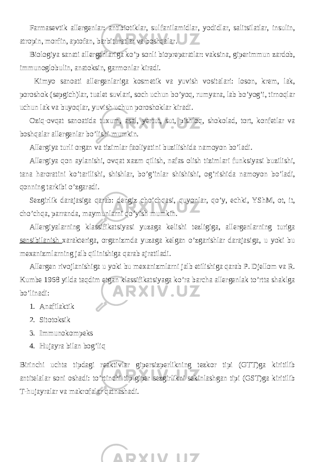 Farmasevtik allergenlar: antibiotiklar, sulfanilamidlar, yodidlar, salitsilatlar, insulin, atropin, morfin, aptofan, barbituratlar va boshqalar. Biologiya sanati allergenlariga ko’p sonli biopreparatlar: vaksina, giperimmun zardob, immunoglobulin, anatoksin, garmonlar kiradi. Kimyo sanoati allergenlariga kosmetik va yuvish vositalari: loson, krem, lak, poroshok (sepgich)lar, tualet suvlari, soch uchun bo’yoq, rumyana, lab bo’yog’i, tirnoqlar uchun lak va buyoqlar, yuvish uchun poroshoklar kiradi. Oziq-ovqat sanoatida tuxum, asal, yertut, sut, pishloq, shokolad, tort, konfetlar va boshqalar allergenlar bo’lishi mumkin. Allergiya turli organ va tizimlar faoliyatini buzilishida namoyon bo’ladi. Allergiya qon aylanishi, ovqat xazm qilish, nafas olish tizimlari funksiyasi buzilishi, tana haroratini ko’tarilishi, shishlar, bo’g’inlar shishishi, og’rishida namoyon bo’ladi, qonning tarkibi o’zgaradi. Sezgirlik darajasiga qarab: dengiz cho’chqasi, quyonlar, qo’y, echki, YShM, ot, it, cho’chqa, parranda, maymunlarni qo’yish mumkin. Allergiyalarning klassifikatsiyasi yuzaga kelishi tezligiga, allergenlarning turiga sensibilanish xarakteriga, organizmda yuzaga kelgan o’zgarishlar darajasiga, u yoki bu mexanizmlarning jalb qilinishiga qarab ajratiladi. Allergen rivojlanishiga u yoki bu mexanizmlarni jalb etilishiga qarab P. Djellom va R. Kumbe 1968 yilda taqdim etgan klassifikatsiyaga ko’ra barcha allergenlak to’rtta shaklga bo’linadi: 1. Anafilaktik 2. Sitotoksik 3. Immunokompeks 4. Hujayra bilan bog’liq Birinchi uchta tipdagi reaktivlar gipersizperlikning tezkor tipi (GTT)ga kiritilib antitelalar soni oshadi: to’rtinchi tip giper sezgirlikni sekinlashgan tipi (GST)ga kiritilib T-hujayralar va makrofalar qatnashadi. 