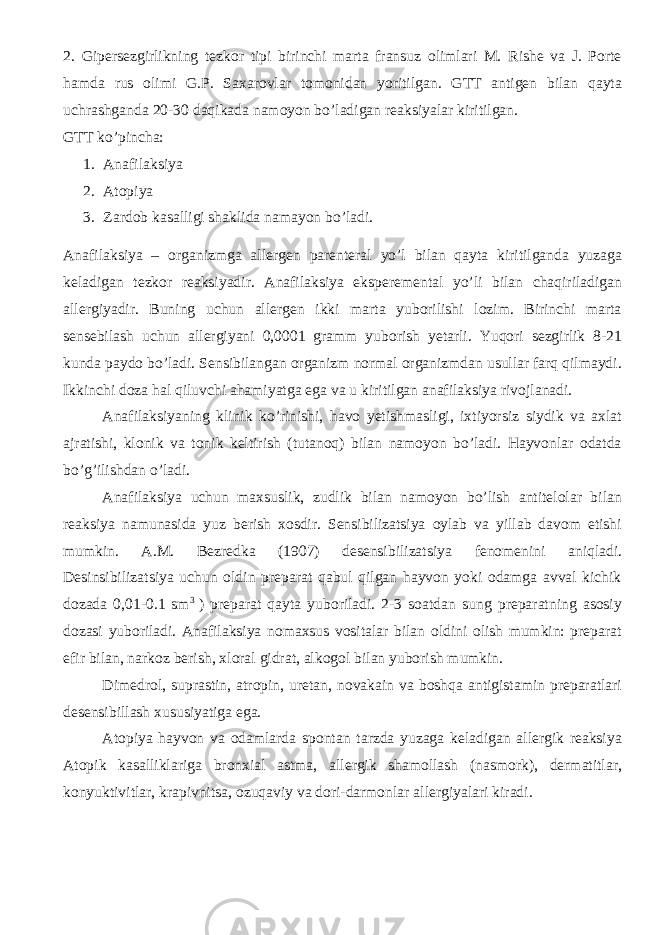 2. Gipersezgirlikning tezkor tipi birinchi marta fransuz olimlari M. Rishe va J. Porte hamda rus olimi G.P. Saxarovlar tomonidan yoritilgan. GTT antigen bilan qayta uchrashganda 20-30 daqikada namoyon bo’ladigan reaksiyalar kiritilgan. GTT ko’pincha: 1. Anafilaksiya 2. Atopiya 3. Zardob kasalligi shaklida namayon bo’ladi. Anafilaksiya – organizmga allergen parenteral yo’l bilan qayta kiritilganda yuzaga keladigan tezkor reaksiyadir. Anafilaksiya eksperemental yo’li bilan chaqiriladigan allergiyadir. Buning uchun allergen ikki marta yuborilishi lozim. Birinchi marta sensebilash uchun allergiyani 0,0001 gramm yuborish yetarli. Yuqori sezgirlik 8-21 kunda paydo bo’ladi. Sensibilangan organizm normal organizmdan usullar farq qilmaydi. Ikkinchi doza hal qiluvchi ahamiyatga ega va u kiritilgan anafilaksiya rivojlanadi. Anafilaksiyaning klinik ko’rinishi, havo yetishmasligi, ixtiyorsiz siydik va axlat ajratishi, klonik va tonik keltirish (tutanoq) bilan namoyon bo’ladi. Hayvonlar odatda bo’g’ilishdan o’ladi. Anafilaksiya uchun maxsuslik, zudlik bilan namoyon bo’lish antitelolar bilan reaksiya namunasida yuz berish xosdir. Sensibilizatsiya oylab va yillab davom etishi mumkin. A.M. Bezredka (1907) desensibilizatsiya fenomenini aniqladi. Desinsibilizatsiya uchun oldin preparat qabul qilgan hayvon yoki odamga avval kichik dozada 0,01-0.1 sm 3 ) preparat qayta yuboriladi. 2-3 soatdan sung preparatning asosiy dozasi yuboriladi. Anafilaksiya nomaxsus vositalar bilan oldini olish mumkin: preparat efir bilan, narkoz berish, xloral gidrat, alkogol bilan yuborish mumkin. Dimedrol, suprastin, atropin, uretan, novakain va boshqa antigistamin preparatlari desensibillash xususiyatiga ega. Atopiya hayvon va odamlarda spontan tarzda yuzaga keladigan allergik reaksiya Atopik kasalliklariga bronxial astma, allergik shamollash (nasmork), dermatitlar, konyuktivitlar, krapivnitsa, ozuqaviy va dori-darmonlar allergiyalari kiradi. 