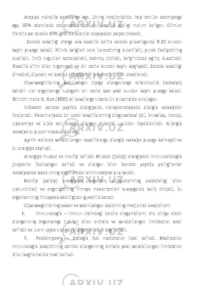 Atopiya mahalliy xarakterga ega. Uning rivojlanishida irsiy omillar axamiyatga ega. 50% odamlarda ota-onasida ham shu kasallik borligi malum bo’lgan. Olimlar fikricha yer yuzida 10% atrofida odamlar atopiyadan aziyat chekadi. Zardob kasalligi o’ziga xos kasallik bo’lib zardob yuborilganda 8-10 kundan keyin yuzaga keladi. Klinik belgilari tana haroratining kutarilishi, yurak faoliyatining buzilishi, limfa tugunlari kattalashishi, toshma, qichish, bo’g’inlarda og’riq kuzatiladi. Kasallik o’lim bilan tugamaydi va bir necha kundan keyin sog’ayadi. Zardob kasalligi dimedrol, diprazin va boshqa antigistamin preparatlari bilan davolanadi. Gipersezgirlikning sekinlashgan tipiga allergenlarga ta’sirchanlik (reaksiya) oshishi ular organizmga tushgach bir necha soat yoki kundan keyin yuzaga keladi. Birinchi marta R. Kox (1890) sil kasallarga tuberkulin yuborishda aniqlagan. Infeksion kontakt paytida allergiyalar, transplantatsiyada allergik reaksiyalar farqlanadi. Veterinariyada bir qator kasalliklarning diagnostikasi (sil, brusellez, manqa, tuyaremiya va b.)da teri orasiga allergen yuborish usulidan foydalaniladi. Allergik reaksiyalar yuqori maxsuslikka ega. Ayrim xollarda sensibillangan kasalliklarga allergik reaksiya yuzaga kelmaydi va bu anergiya deyiladi. Anergiya musbat va manfiy bo’ladi. Musbat (ijobiy) anergiyada immunobiologik jarayonlar faollashgan bo’ladi va allergen bilan kontakt paytida yallig’lanish reaksiyasisiz tezda uning organizmdan eliminatsiyasi yuz beradi. Manfiy (salbiy) anergiyada organizm xujayralarining areaktivligi bilan tushuntiriladi va organizmning himoya mexanizmlari susayganda kelib chiqadi, bu organizmning himoyasiz ekanligidan guvohlik beradi. Gipersezgirlikning tezkor va sekinlashgan teplarining rivojlanish bosqichlari: 1. Immunologik – immun tizimdagi barcha o’zgarishlarni o’z ichiga oladi: allergenning organizmga tushishi bilan antitelo va sensibillangan limfotsitlar xosil bo’lishi va ularni qayta tushgan allerganlar bilan bog’lanishi. 2. Patokimyoviy – biologik faol mediatorlar hosil bo’ladi. Mediatorlar immunologik bosqichning oxirida allergenning antitelo yoki sensibillangan limfotsitlar bilan bog’lanishida hosil bo’ladi. 