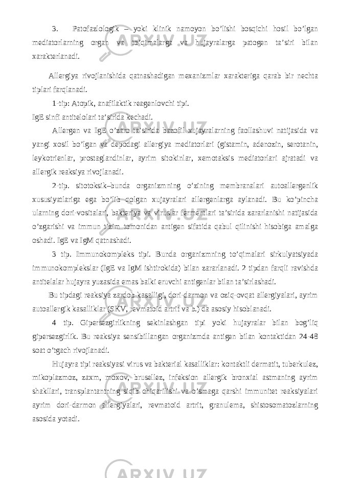 3. Patofazlologik – yoki klinik namoyon bo’lishi bosqichi hosil bo’lgan mediatorlarning organ va to’qimalarga va hujayralarga patogen ta’siri bilan xarakterlanadi. Allergiya rivojlanishida qatnashadigan mexanizmlar xarakteriga qarab bir nechta tiplari farqlanadi. 1-tip: Atopik, anafilaktik reagenlovchi tipi. IgE sinfi antitelolari ta’sirida kechadi. Allergen va IgE o’zaro ta’sirida bazofil xujayralarning faollashuvi natijasida va yangi xosil bo’lgan va depodagi allergiya mediatorlari (gistamin, adenozin, serotanin, leykotrienlar, prostaglandinlar, ayrim sitokinlar, xemotaksis mediatorlari ajratadi va allergik reaksiya rivojlanadi. 2-tip. sitotoksik–bunda organizmning o’zining membranalari autoallergenlik xususiyatlariga ega bo’lib qolgan xujayralari allergenlarga aylanadi. Bu ko’pincha ularning dori-vositalari, bakteriya va viruslar fermentlari ta’sirida zararlanishi natijasida o’zgarishi va immun tizim tomonidan antigen sifatida qabul qilinishi hisobiga amalga oshadi. IgE va IgM qatnashadi. 3 tip. Immunokompleks tipi. Bunda organizmning to’qimalari sirkulyatsiyada immunokomplekslar (IgE va IgM ishtirokida) bilan zararlanadi. 2 tipdan farqli ravishda antitelalar hujayra yuzasida emas balki eruvchi antigenlar bilan ta’sirlashadi. Bu tipdagi reaksiya zardob kasalligi, dori-darmon va oziq-ovqat allergiyalari, ayrim autoallergik kasalliklar (SKV, revmatoid artrit va b.) da asosiy hisoblanadi. 4 tip. Gipersezgirlikning sekinlashgan tipi yoki hujayralar bilan bog’liq gipersezgirlik. Bu reaksiya sensibillangan organizmda antigen bilan kontaktidan 24-48 soat o’tgach rivojlanadi. Hujayra tipi reaksiyasi virus va bakterial kasalliklar: kontaktli dermatit, tuberkulez, mikoplazmoz, zaxm, moxov, brusellez, infeksion allergik bronxial astmaning ayrim shakllari, transplantantning siqib chiqarilishi va o’smaga qarshi immunitet reaksiyalari ayrim dori-darmon allergiyalari, revmatoid artrit, granulema, shistosomatozlarning asosida yotadi. 