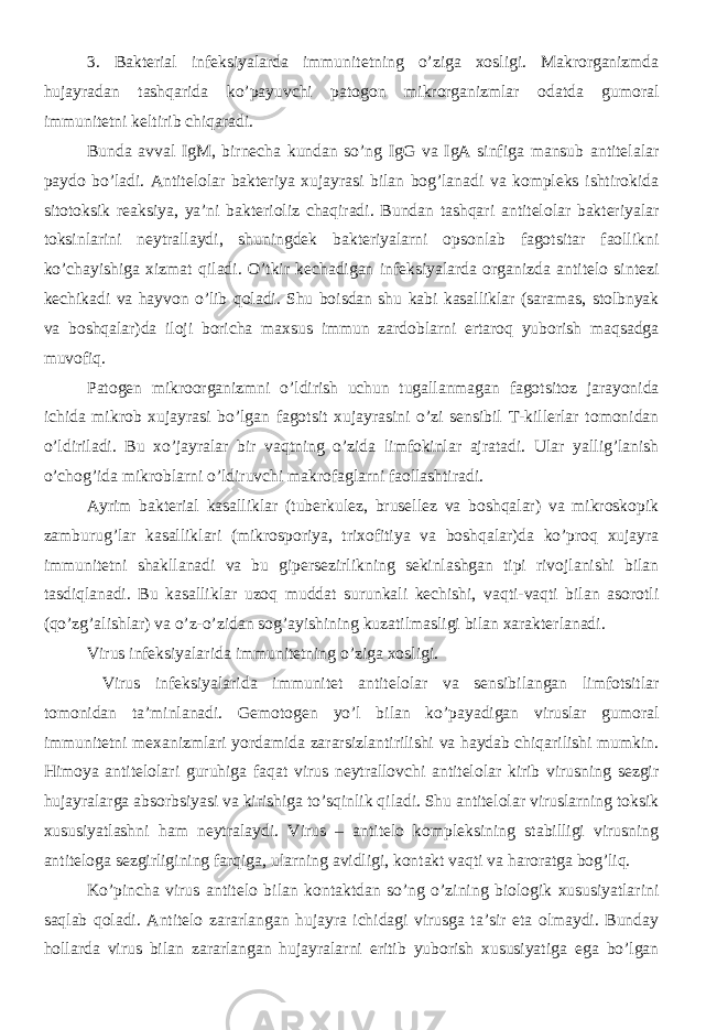 3. Bakterial infeksiyalarda immunitetning o’ziga xosligi. Makrorganizmda hujayradan tashqarida ko’payuvchi patogon mikrorganizmlar odatda gumoral immunitetni keltirib chiqaradi. Bunda avval IgM, birnecha kundan so’ng IgG va IgA sinfiga mansub antitelalar paydo bo’ladi. Antitelolar bakteriya xujayrasi bilan bog’lanadi va kompleks ishtirokida sitotoksik reaksiya, ya’ni bakterioliz chaqiradi. Bundan tashqari antitelolar bakteriyalar toksinlarini neytrallaydi, shuningdek bakteriyalarni opsonlab fagotsitar faollikni ko’chayishiga xizmat qiladi. O’tkir kechadigan infeksiyalarda organizda antitelo sintezi kechikadi va hayvon o’lib qoladi. Shu boisdan shu kabi kasalliklar (saramas, stolbnyak va boshqalar)da iloji boricha maxsus immun zardoblarni ertaroq yuborish maqsadga muvofiq. Patogen mikroorganizmni o’ldirish uchun tugallanmagan fagotsitoz jarayonida ichida mikrob xujayrasi bo’lgan fagotsit xujayrasini o’zi sensibil T-killerlar tomonidan o’ldiriladi. Bu xo’jayralar bir vaqtning o’zida limfokinlar ajratadi. Ular yallig’lanish o’chog’ida mikroblarni o’ldiruvchi makrofaglarni faollashtiradi. Ayrim bakterial kasalliklar (tuberkulez, brusellez va boshqalar) va mikroskopik zamburug’lar kasalliklari (mikrosporiya, trixofitiya va boshqalar)da ko’proq xujayra immunitetni shakllanadi va bu gipersezirlikning sekinlashgan tipi rivojlanishi bilan tasdiqlanadi. Bu kasalliklar uzoq muddat surunkali kechishi, vaqti-vaqti bilan asorotli (qo’zg’alishlar) va o’z-o’zidan sog’ayishining kuzatilmasligi bilan xarakterlanadi. Virus infeksiyalarida immunitetning o’ziga xosligi. Virus infeksiyalarida immunitet antitelolar va sensibilangan limfotsitlar tomonidan ta’minlanadi. Gemotogen yo’l bilan ko’payadigan viruslar gumoral immunitetni mexanizmlari yordamida zararsizlantirilishi va haydab chiqarilishi mumkin. Himoya antitelolari guruhiga faqat virus neytrallovchi antitelolar kirib virusning sezgir hujayralarga absorbsiyasi va kirishiga to’sqinlik qiladi. Shu antitelolar viruslarning toksik xususiyatlashni ham neytralaydi. Virus – antitelo kompleksining stabilligi virusning antiteloga sezgirligining farqiga, ularning avidligi, kontakt vaqti va haroratga bog’liq. Ko’pincha virus antitelo bilan kontaktdan so’ng o’zining biologik xususiyatlarini saqlab qoladi. Antitelo zararlangan hujayra ichidagi virusga ta’sir eta olmaydi. Bunday hollarda virus bilan zararlangan hujayralarni eritib yuborish xususiyatiga ega bo’lgan 