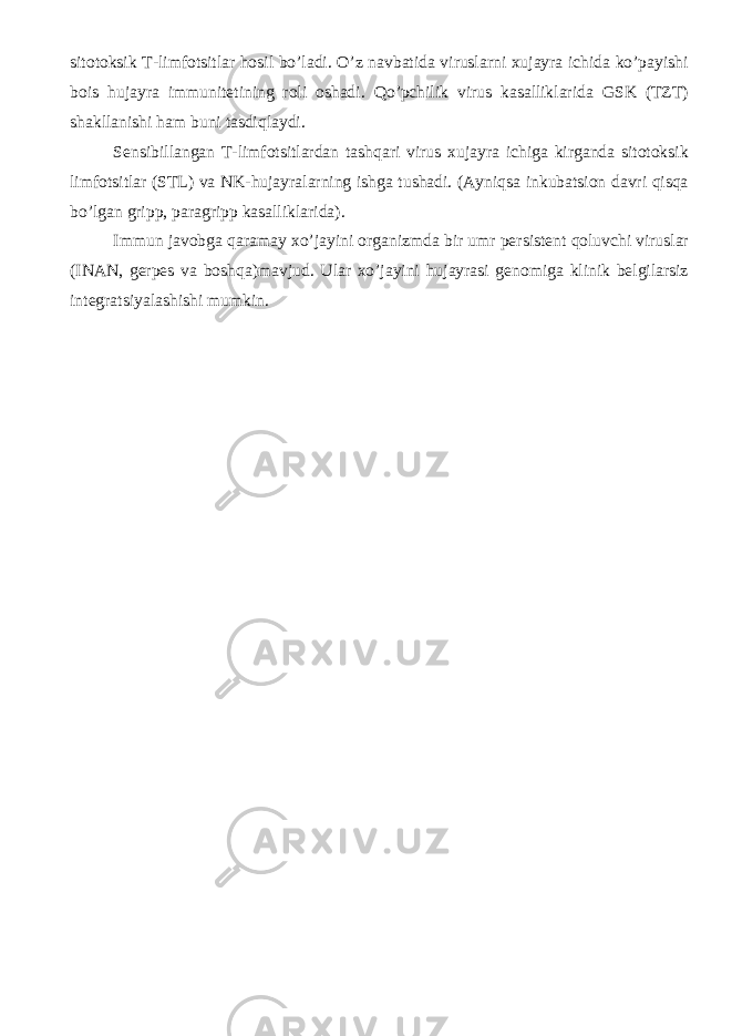 sitotoksik T-limfotsitlar hosil bo’ladi. O’z navbatida viruslarni xujayra ichida ko’payishi bois hujayra immunitetining roli oshadi. Qo’pchilik virus kasalliklarida GSK (TZT) shakllanishi ham buni tasdiqlaydi. Sensibillangan T-limfotsitlardan tashqari virus xujayra ichiga kirganda sitotoksik limfotsitlar (STL) va NK-hujayralarning ishga tushadi. (Ayniqsa inkubatsion davri qisqa bo’lgan gripp, paragripp kasalliklarida). Immun javobga qaramay xo’jayini organizmda bir umr persistent qoluvchi viruslar (INAN, gerpes va boshqa)mavjud. Ular xo’jayini hujayrasi genomiga klinik belgilarsiz integratsiyalashishi mumkin. 