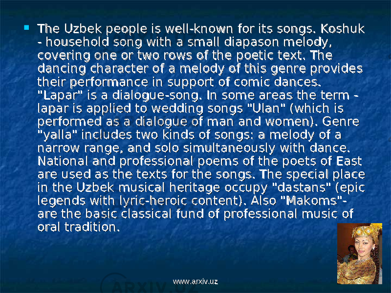  The Uzbek people is well-known for its songs. Koshuk The Uzbek people is well-known for its songs. Koshuk - household song with a small diapason melody, - household song with a small diapason melody, covering one or two rows of the poetic text. The covering one or two rows of the poetic text. The dancing character of a melody of this genre provides dancing character of a melody of this genre provides their performance in support of comic dances. their performance in support of comic dances. &#34;Lapar&#34; is a dialogue-song. In some areas the term - &#34;Lapar&#34; is a dialogue-song. In some areas the term - lapar is applied to wedding songs &#34;Ulan&#34; (which is lapar is applied to wedding songs &#34;Ulan&#34; (which is performed as a dialogue of man and women). Genre performed as a dialogue of man and women). Genre &#34;yalla&#34; includes two kinds of songs: a melody of a &#34;yalla&#34; includes two kinds of songs: a melody of a narrow range, and solo simultaneously with dance. narrow range, and solo simultaneously with dance. National and professional poems of the poets of East National and professional poems of the poets of East are used as the texts for the songs. The special place are used as the texts for the songs. The special place in the Uzbek musical heritage occupy &#34;dastans&#34; (epic in the Uzbek musical heritage occupy &#34;dastans&#34; (epic legends with lyric-heroic content). Also &#34;Makoms&#34;- legends with lyric-heroic content). Also &#34;Makoms&#34;- are the basic classical fund of professional music of are the basic classical fund of professional music of oral tradition. oral tradition. www.arxiv.uzwww.arxiv.uz 