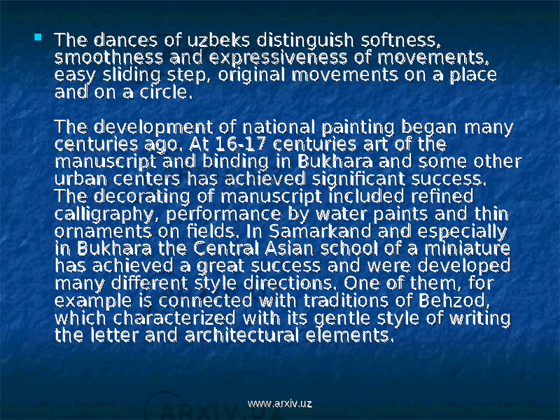  The dances of uzbeks distinguish softness, The dances of uzbeks distinguish softness, smoothness and expressiveness of movements, smoothness and expressiveness of movements, easy sliding step, original movements on a place easy sliding step, original movements on a place and on a circle. and on a circle. The development of national painting began many The development of national painting began many centuries ago. At 16-17 centuries art of the centuries ago. At 16-17 centuries art of the manuscript and binding in Bukhara and some other manuscript and binding in Bukhara and some other urban centers has achieved significant success. urban centers has achieved significant success. The decorating of manuscript included refined The decorating of manuscript included refined calligraphy, performance by water paints and thin calligraphy, performance by water paints and thin ornaments on fields. In Samarkand and especially ornaments on fields. In Samarkand and especially in Bukhara the Central Asian school of a miniature in Bukhara the Central Asian school of a miniature has achieved a great success and were developed has achieved a great success and were developed many different style directions. One of them, for many different style directions. One of them, for example is connected with traditions of Behzod, example is connected with traditions of Behzod, which characterized with its gentle style of writing which characterized with its gentle style of writing the letter and architectural elements. the letter and architectural elements. www.arxiv.uzwww.arxiv.uz 
