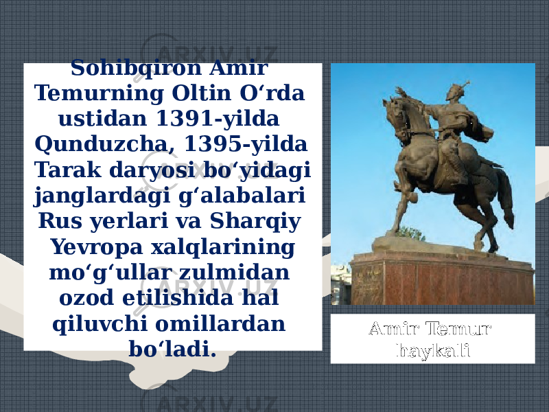 Sohibqiron Amir Temurning Oltin O‘rda ustidan 1391-yilda Qunduzcha, 1395-yilda Tarak daryosi bo‘yidagi janglardagi g‘alabalari Rus yerlari va Sharqiy Yevropa xalqlarining mo‘g‘ullar zulmidan ozod etilishida hal qiluvchi omillardan bo‘ladi. Amir Temur haykali 