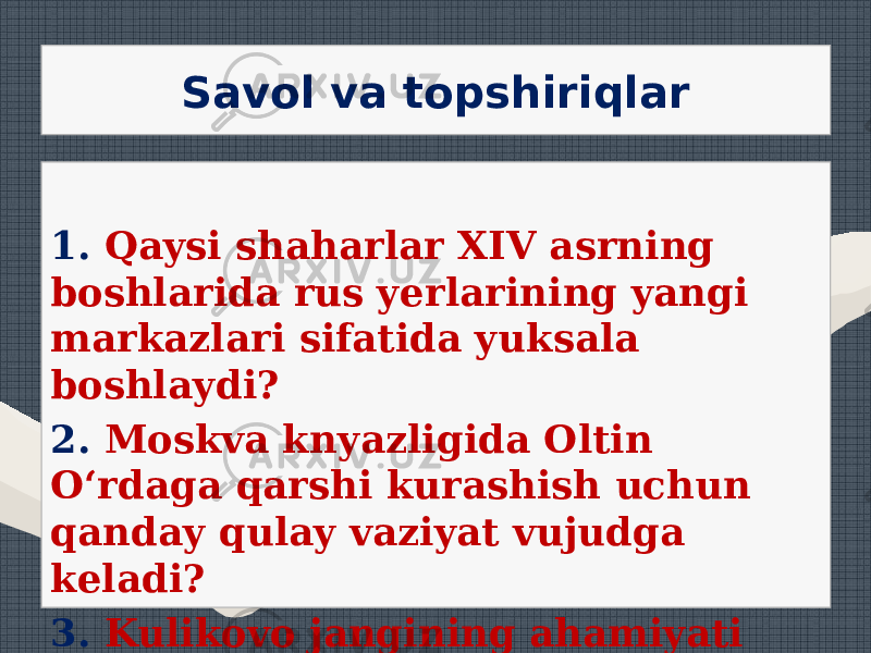 Savol va topshiriqlar 1. Qaysi shaharlar XIV asrning boshlarida rus yerlarining yangi markazlari sifatida yuksala boshlaydi? 2. Moskva knyazligida Oltin O‘rdaga qarshi kurashish uchun qanday qulay vaziyat vujudga keladi? 3. Kulikovo jangining ahamiyati nimada edi? 