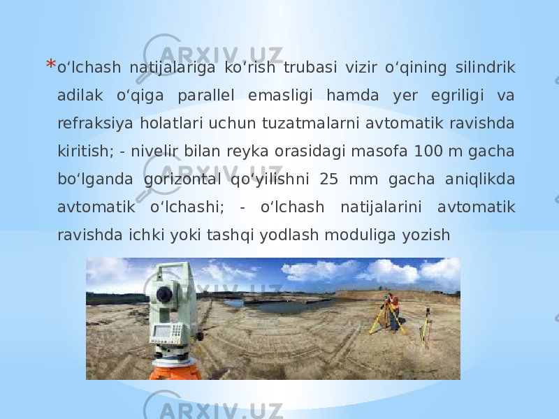 * o‘lchash natijalariga ko‘rish trubasi vizir o‘qining silindrik adilak o‘qiga parallel emasligi hamda yer egriligi va refraksiya holatlari uchun tuzatmalarni avtomatik ravishda kiritish; - nivelir bilan reyka orasidagi masofa 100 m gacha bo‘lganda gorizontal qo‘yilishni 25 mm gacha aniqlikda avtomatik o‘lchashi; - o‘lchash natijalarini avtomatik ravishda ichki yoki tashqi yodlash moduliga yozish 