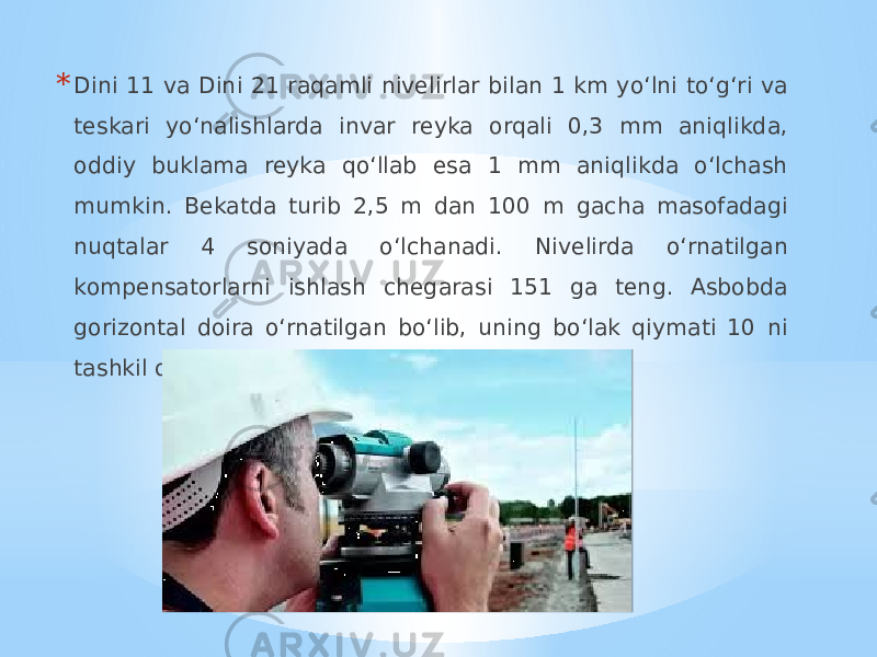 * Dini 11 va Dini 21 raqamli nivelirlar bilan 1 km yo‘lni to‘g‘ri va teskari yo‘nalishlarda invar reyka orqali 0,3 mm aniqlikda, oddiy buklama reyka qo‘llab esa 1 mm aniqlikda o‘lchash mumkin. Bekatda turib 2,5 m dan 100 m gacha masofadagi nuqtalar 4 soniyada o‘lchanadi. Nivelirda o‘rnatilgan kompensatorlarni ishlash chegarasi 151 ga teng. Asbobda gorizontal doira o‘rnatilgan bo‘lib, uning bo‘lak qiymati 10 ni tashkil qiladi 