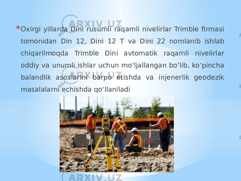 * Oxirgi yillarda Dini rusumli raqamli nivelirlar Trimble firmasi tomonidan Din 12, Dini 12 T va Dini 22 nomlanib ishlab chiqarilmoqda Trimble Dini avtomatik raqamli nivelirlar oddiy va unumli ishlar uchun mo‘ljallangan bo‘lib, ko‘pincha balandlik asoslarini barpo etishda va injenerlik geodezik masalalarni echishda qo‘llaniladi 