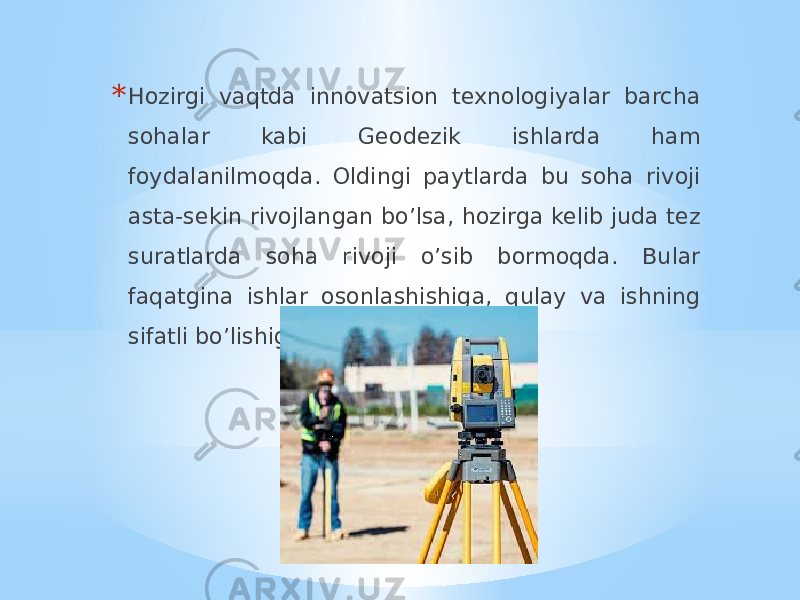 * Hozirgi vaqtda innovatsion texnologiyalar barcha sohalar kabi Geodezik ishlarda ham foydalanilmoqda. Oldingi paytlarda bu soha rivoji asta-sekin rivojlangan bo’lsa, hozirga kelib juda tez suratlarda soha rivoji o’sib bormoqda. Bular faqatgina ishlar osonlashishiga, qulay va ishning sifatli bo’lishiga olib keldi. 