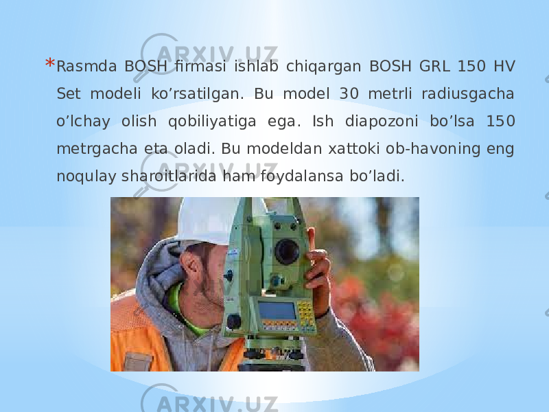 * Rasmda BOSH firmasi ishlab chiqargan BOSH GRL 150 HV Set modeli ko’rsatilgan. Bu model 30 metrli radiusgacha o’lchay olish qobiliyatiga ega. Ish diapozoni bo’lsa 150 metrgacha eta oladi. Bu modeldan xattoki ob-havoning eng noqulay sharoitlarida ham foydalansa bo’ladi. 