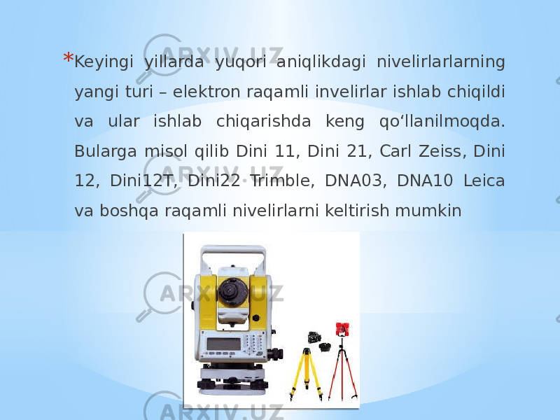 * Keyingi yillarda yuqori aniqlikdagi nivelirlarlarning yangi turi – elektron raqamli invelirlar ishlab chiqildi va ular ishlab chiqarishda keng qo‘llanilmoqda. Bularga misol qilib Dini 11, Dini 21, Carl Zeiss, Dini 12, Dini12T, Dini22 Trimble, DNA03, DNA10 Leica va boshqa raqamli nivelirlarni keltirish mumkin 