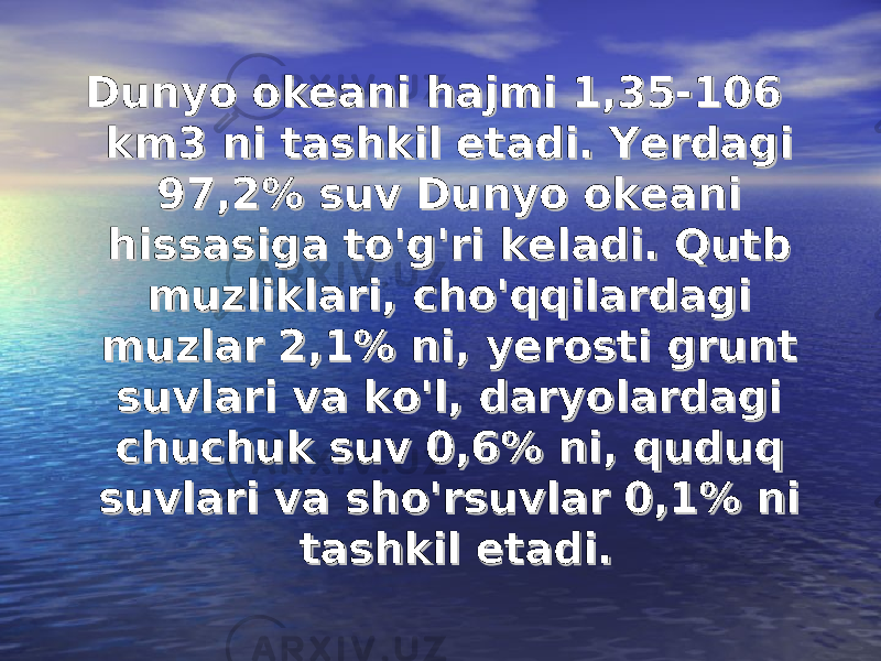 Dunyo okeani hajmi 1,35-106 Dunyo okeani hajmi 1,35-106 km3 ni tashkil etadi. Yerdagi km3 ni tashkil etadi. Yerdagi 97,2% suv Dunyo okeani 97,2% suv Dunyo okeani hissasiga to&#39;g&#39;ri keladi. Qutb hissasiga to&#39;g&#39;ri keladi. Qutb muzliklari, cho&#39;qqilardagi muzliklari, cho&#39;qqilardagi muzlar 2,1% ni, yerosti grunt muzlar 2,1% ni, yerosti grunt suvlari va ko&#39;l, daryolardagi suvlari va ko&#39;l, daryolardagi chuchuk suv 0,6% ni, quduq chuchuk suv 0,6% ni, quduq suvlari va sho&#39;rsuvlar 0,1% ni suvlari va sho&#39;rsuvlar 0,1% ni tashkil etadi.tashkil etadi. 