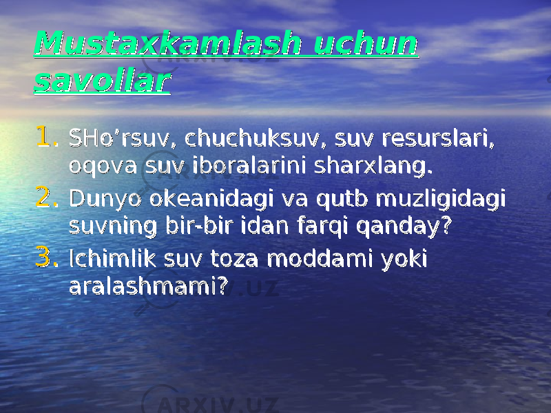 Mustaxkamlash uchun Mustaxkamlash uchun savollarsavollar 1.1. SHo’rsuv, chuchuksuv, suv resurslari, SHo’rsuv, chuchuksuv, suv resurslari, oqova suv iboralarini sharxlang.oqova suv iboralarini sharxlang. 2.2. Dunyo okeanidagi va qutb muzligidagi Dunyo okeanidagi va qutb muzligidagi suvning bir-bir idan farqi qanday?suvning bir-bir idan farqi qanday? 3.3. Ichimlik suv toza moddami yoki Ichimlik suv toza moddami yoki aralashmami?aralashmami? 