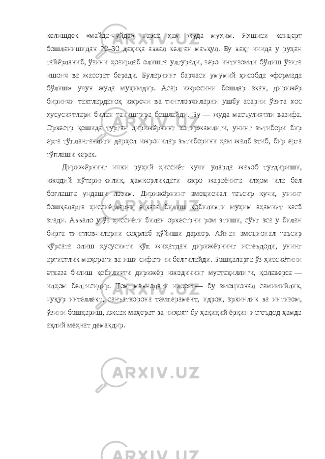 келишдек «майда-чуйда » нарса ҳам жуда муҳим. Яхшиси концерт бошланишидан 20–30 дақиқа аввал келган маъқул. Бу вақт ичида у руҳан тайёрланиб, ўзини ҳозирлаб олишга улгуради, зеро интизомли бўлиш ўзига ишонч ва жасорат беради. Буларнинг барчаси умумий ҳисобда «формада бўлиш » учун жуда муҳимдир. Асар ижросини бошлар экан, дирижёр биринчи тактларданоқ ижрочи ва тингловчиларни ушбу асарни ўзига хос хусусиятлари билан таништира бошлайди. Бу   — жуда масъулиятли вазифа. Оркестр қошида турган дирижёрнинг хотиржамлиги, унинг эътибори бир ерга тўпланганлиги дарҳол ижрочилар эътиборини ҳам жалб этиб, бир ерга тўплаши керак. Дирижёрнинг ички руҳий ҳиссиёт кучи уларда жавоб туғдириши, ижодий кўтаринкилик, ҳамкорликдаги ижро жараёнига илҳом ила бел боғлашга ундаши лозим. Дирижёрнинг эмоционал таъсир кучи, унинг бошқаларга ҳиссиётларни етказа билиш қобилияти муҳим аҳамият касб этади. Аввало у ўз ҳиссиёти билан оркестрни ром этиши, сўнг эса у билан бирга тингловчиларни сеҳрлаб қўйиши даркор. Айнан эмоционал таъсир кўрсата олиш ҳусусияти кўп жиҳатдан дирижёрнинг истеъдоди, унинг артистлик маҳорати ва иши сифатини белгилайди. Бошқаларга ўз ҳиссиётини етказа билиш қобилияти дирижёр ижодининг мустақиллиги, қолаверса   — илҳом белгисидир. Том маънодаги илҳом   — бу эмоционал самимийлик, чуқур интеллект, санъаткорона темперамент, идрок, эркинлик ва интизом, ўзини бошқариш, юксак маҳорат ва ниҳоят бу ҳақиқий ёрқин истеъдод ҳамда ақлий меҳнат демакдир. 