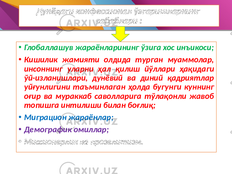 Дунёдаги конфессионал ўзгаришларнинг сабаблари : • Глобаллашув жараёнларининг ўзига хос инъикоси; • Кишилик жамияти олдида турган муаммолар, инсоннинг уларни ҳал қилиш йўллари ҳақидаги ўй-изланишлари, дунёвий ва диний қадриятлар уйғунлигини таъминлаган ҳолда бугунги куннинг оғир ва мураккаб саволларига тўлақонли жавоб топишга интилиши билан боғлиқ; • Миграцион жараёнлар; • Демографик омиллар; • Миссионерлик ва прозелитизм. 