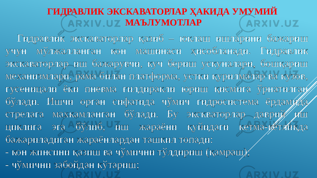 ГИДРАВЛИК ЭКСКАВАТОРЛАР ҲАКИДА УМУМИЙ МАЪЛУМОТЛАР Гидравлик экскаваторлар қазиб – юклаш ишларини бажариш учун мўлжалланган кон машинаси ҳисобланади. Гидравлик экскаваторлар иш бажарувчи, куч бериш ускуналари, бошқариш механизмлари, рама билан платформа, устки қурилмалар ва кузов, гусеницали ёки пневма ғилдиракли юриш қисмига ўрнатилган бўлади. Ишчи орган сифатида чўмич гидросистема ёрдамида стрелага махкамланган бўлади. Бу экскваторлар даврий иш циклига эга бўлиб, иш жараёни қуйидаги кетма-кетликда бажариладиган жараёнлардан ташкил топади: - кон жинсини қазиш ва чўмични тўлдириш (қамраш); - чўмични забойдан кўтариш; 