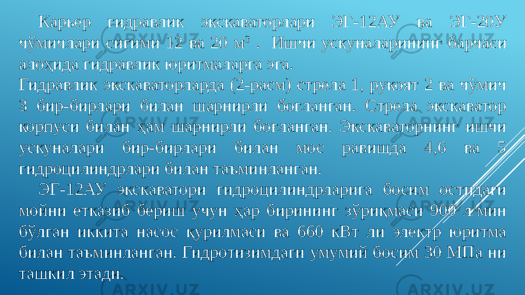 Карьер гидравлик экскаваторлари ЭГ-12АУ ва ЭГ-20У чўмичлари сиғими 12 ва 20 м 3 . Ишчи ускуналарининг барчаси алоҳида гидравлик юритмаларга эга. Гидравлик экскаваторларда (2-расм) стрела 1, рукоят 2 ва чўмич 3 бир-бирлари билан шарнирли боғланган. Стрела экскаватор корпуси билан ҳам шарнирли боғланган. Экскаваторнинг ишчи ускуналари бир-бирлари билан мос равишда 4,6 ва 5 гидроцилиндрлари билан таъминланган. ЭГ-12АУ экскаватори гидроцилиндрларига босим остидаги мойни етказиб бериш учун ҳар бирининг зўриқмаси 900 л/мин бўлган иккита насос қурилмаси ва 660 кВт ли электр юритма билан таъминланган. Гидротизимдаги умумий босим 30 МПа ни ташкил этади. 