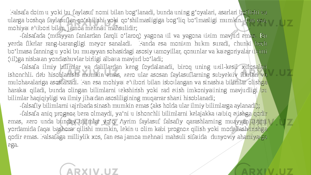  Falsafa doim u yoki bu faylasuf nomi bilan bog‘lanadi, bunda uning g‘oyalari, asarlari bо‘lishi va ularga boshqa faylasuflar qо‘shilishi yoki qо‘shilmasligiga bog‘liq bо‘lmasligi mumkin. Fan esa, mohiyat e’tibori bilan, jamoa mehnati mahsulidir; -falsafada (muayyan fanlardan farqli о‘laroq) yagona til va yagona tizim mavjud emas. Bu yerda fikrlar rang-barangligi meyor sanaladi. Fanda esa monizm hukm suradi, chunki hech bо‘lmasa fanning u yoki bu muayyan sohasidagi asosiy tamoyillar, qonunlar va kategoriyalar tizimi (til)ga nisbatan yondashuvlar birligi albatta mavjud bо‘ladi; -falsafa ilmiy bilimlar va dalillardan keng foydalanadi, biroq uning uzil-kesil xulosalari ishonchli. deb hisoblanishi mumkin emas, zero ular asosan faylasuflarning subyektiv fikrlari va mulohazalariga asoslanadi. Fan esa mohiyat e’tibori bilan isbotlangan va sinashta bilimlar olishga harakat qiladi, bunda olingan bilimlarni tekshirish yoki rad etish imkoniyatining mavjudligi bu bilimlar haqiqiyligi va ilmiy jihatdan asosliligining muqarrar sharti hisoblanadi; -falsafiy bilimlarni tajribada sinash mumkin emas (aks holda ular ilmiy bilimlarga aylanadi); -falsafa aniq prognoz bera olmaydi, ya’ni u ishonchli bilimlarni kelajakka tatbiq etishga qodir emas, zero unda bunday bilimlar yо‘q. Ayrim faylasuf falsafiy qarashlarning muayyan tizimi yordamida faqat bashorat qilishi mumkin, lekin u olim kabi prognoz qilish yoki modellashtirishga qodir emas. Falsafaga milliylik xos, fan esa jamoa mehnati mahsuli sifatida dunyoviy ahamiyatga ega. 