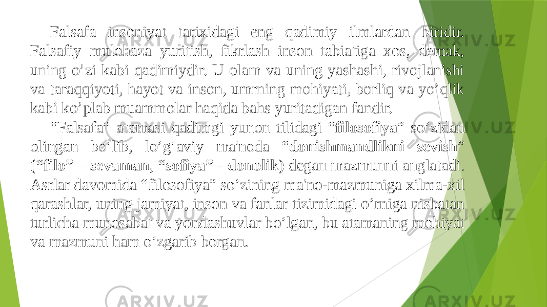 Falsafa insoniyat tarixidagi eng qadimiy ilmlardan biridir. Falsafiy mulohaza yuritish, fikrlash inson tabiatiga xos, demak, uning o’zi kabi qadimiydir. U olam va uning yashashi, rivojlanishi va taraqqiyoti, hayot va inson, umrning mohiyati, borliq va yo’qlik kabi ko’plab muammolar haqida bahs yuritadigan fandir. “ Falsafa” atamasi qadimgi yunon tilidagi “ filosofiya ” so’zidan olingan bo’lib, lo’g’aviy ma&#39;noda “ donishmandlikni sеvish ” (“filo” – sеvaman, “sofiya” - donolik) dеgan mazmunni anglatadi. Asrlar davomida “filosofiya” so’zining ma&#39;no-mazmuniga xilma-xil qarashlar, uning jamiyat, inson va fanlar tizimidagi o’rniga nisbatan turlicha munosabat va yondashuvlar bo’lgan, bu atamaning mohiyat va mazmuni ham o’zgarib borgan. 