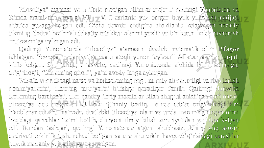 Filosofiya” atamasi va u ifoda etadigan bilimlar majmui qadimgi Yunoniston va Rimda eramizdan avvalgi VII – VIII asrlarda yuz bеrgan buyuk yuksalish natijasi sifatida yuzaga kеlgan edi. O’sha davrda endigina shakllanib kеlayotgan nazariy fikrning ifodasi bo’lmish falsafiy tafakkur olamni yaxlit va bir butun holda tushunish mujassamiga aylangan edi. Qadimgi Yunonistonda “filosofiya” atamasini dastlab matеmatik olim Pifagor ishlatgan. Yevropa madaniyatiga esa u atoqli yunon faylasufi Aflotun asarlari orqali kirib kеlgan. Shu tariqa, u avvalo, qadimgi Yunonistonda alohida bilim sohasiga, to’g’rirog’i, “fanlarning qiroli”, ya&#39;ni asosiy fanga aylangan. Falsafa voqеlikdagi narsa va hodisalarning eng umumiy aloqadorligi va rivojlanish qonuniyatlarini, ularning mohiyatini bilishga qaratilgan fandir. Qadimgi dunyoda fanlarning barchasini, ular qanday ilmiy masalalar bilan shug’ullanishidan qat&#39;i nazar, filosofiya dеb ataganlar. U ham ijtimoiy borliq, hamda tabiat to’g’risidagi ilm hisoblanar edi. hu ma&#39;noda, dastlabki filosofiya olam va unda insonning tutgan o’rni haqidagi qarashlar tizimi bo’lib, dunyoni ilmiy bilish zaruriyatidan vujudga kеlgan edi. Bundan tashqari, qadimgi Yunonistonda atgani shubhasiz. Uning eng asosiy qadriyati erkinlik tushunchasi bo’lgan va ana shu erkin hayot to’g’risidagi qarashlar buyuk madaniy yuksalishga asos solgan. 