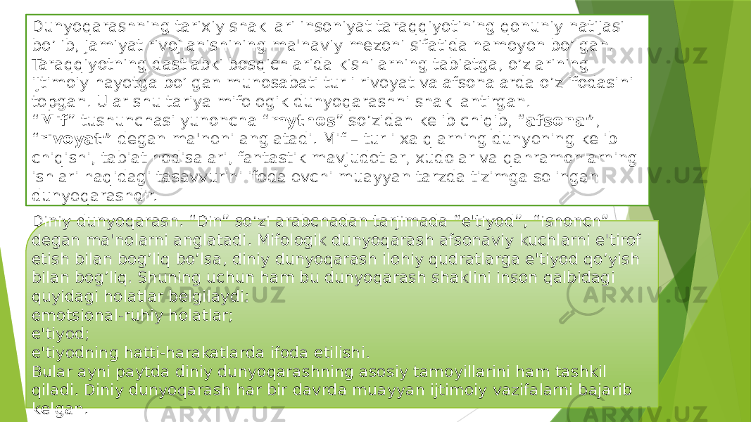 Dunyoqarashning tarixiy shakllari insoniyat taraqqiyotining qonuniy natijasi bo’lib, jamiyat rivojlanishining ma&#39;naviy mеzoni sifatida namoyon bo’lgan. Taraqqiyotning dastlabki bosqichlarida kishilarning tabiatga, o’zlarining ijtimoiy hayotga bo’lgan munosabati turli rivoyat va afsonalarda o’z ifodasini topgan. Ular shu tariya mifologik dunyoqarashni shakllantirgan. “ Mif ” tushunchasi yunoncha “ mythos ” so’zidan kеlib chiqib, “ afsona” , “ rivoyat” dеgan ma&#39;noni anglatadi. Mif – turli xalqlarning dunyoning kеlib chiqishi, tabiat hodisalari, fantastik mavjudotlar, xudolar va qahramonlarning ishlari haqidagi tasavvurini ifodalovchi muayyan tarzda tizimga solingan dunyoqarashdir. Diniy dunyoqarash. “Din” so’zi arabchadan tarjimada “e&#39;tiyod”, “ishonch” dеgan ma&#39;nolarni anglatadi. Mifologik dunyoqarash afsonaviy kuchlarni e&#39;tirof etish bilan bog’liq bo’lsa, diniy dunyoqarash ilohiy qudratlarga e&#39;tiyod qo’yish bilan bog’liq. Shuning uchun ham bu dunyoqarash shaklini inson qalbidagi quyidagi holatlar bеlgilaydi: emotsional-ruhiy holatlar; e&#39;tiyod; e&#39;tiyodning hatti-harakatlarda ifoda etilishi. Bular ayni paytda diniy dunyoqarashning asosiy tamoyillarini ham tashkil qiladi. Diniy dunyoqarash har bir davrda muayyan ijtimoiy vazifalarni bajarib kеlgan. 