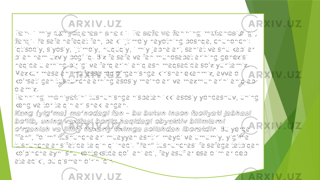 Fan- ilmiy dunyoqarash shakli. Falsafa va fanning mutanosibligi, farqi. Falsafa nafaqat fan, balki ijtimoiy hayotning boshqa, chunonchi: iqtisodiy, siyosiy, ijtimoiy, huquqiy, ilmiy jabhalari, san’at va shu kabilar bilan ham uzviy bog‘liq. Biz falsafa va fan munosabatlarining genezisi haqida ularning birligi va farqlarini aniqlash maqsadida sо‘z yuritamiz. Mazkur masalani mufassalroq о‘rganishga kirishar ekanmiz, avvalo kо‘rsatilgan tushunchalarning asosiy ma’nolari va mazmunlarini aniqlab olamiz. Fanning mohiyatini tushunishga nisbatan ikki asosiy yondashuv, uning keng va tor talqinlari shakllangan. Keng (yig‘ma) ma’nodagi fan – bu butun inson faoliyati jabhasi bо‘lib, uning vazifasi borliq haqidagi obyektiv bilimlarni о‘rganish va ilmiy nazariy tizimga solishdan iboratdir . Bu yerda “fan”, “olim” tushunchalari muayyanlashtirilmaydi va umumiy, yig‘ma tushunchalar sifatida talqin qilinadi. “Fan” tushunchasi falsafaga tatbiqan kо‘pincha ayni shu kontekstda qо‘llaniladi, faylasuflar esa olimlar deb ataladiki, bu qisman о‘rinlidir. 