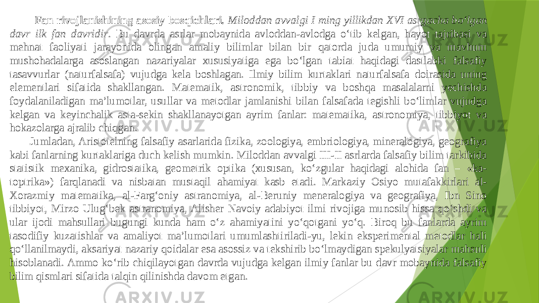 Fan rivojlanishining asosiy bosqichlari . Miloddan avvalgi I ming yillikdan XVI asrgacha bо‘lgan davr ilk fan davridir . Bu davrda asrlar mobaynida avloddan-avlodga о‘tib kelgan, hayot tajribasi va mehnat faoliyati jarayonida olingan amaliy bilimlar bilan bir qatorda juda umumiy va mavhum mushohadalarga asoslangan nazariyalar xususiyatiga ega bо‘lgan tabiat haqidagi dastlabki falsafiy tasavvurlar (naturfalsafa) vujudga kela boshlagan. Ilmiy bilim kurtaklari naturfalsafa doirasida uning elementlari sifatida shakllangan. Matematik, astronomik, tibbiy va boshqa masalalarni yechishda foydalaniladigan ma’lumotlar, usullar va metodlar jamlanishi bilan falsafada tegishli bо‘limlar vujudga kelgan va keyinchalik asta-sekin shakllanayotgan ayrim fanlar: matematika, astronomiya, tibbiyot va hokazolarga ajralib chiqgan. Jumladan, Aristotelning falsafiy asarlarida fizika, zoologiya, embriologiya, mineralogiya, geografiya kabi fanlarning kurtaklariga duch kelish mumkin. Miloddan avvalgi III-II asrlarda falsafiy bilim tarkibida statistik mexanika, gidrostatika, geometrik optika (xususan, kо‘zgular haqidagi alohida fan – «ka- toptrika») farqlanadi va nisbatan mustaqil ahamiyat kasb etadi. Markaziy Osiyo mutafakkirlari al- Xorazmiy matematika, al-Farg‘oniy astranomiya, al-Beruniy meneralogiya va geografiya, Ibn Sino tibbiyot, Mirzo Ulug‘bek astranomiya, Alisher Navoiy adabiyot ilmi rivojiga munosib hissa qо‘shdi va ular ijodi mahsullari bugungi kunda ham о‘z ahamiyatini yо‘qotgani yо‘q. Biroq bu fanlarda ayrim tasodifiy kuzatishlar va amaliyot ma’lumotlari umumlashtiriladi-yu, lekin eksperimental metodlar hali qо‘llanilmaydi, aksariyat nazariy qoidalar esa asossiz va tekshirib bо‘lmaydigan spekulyatsiyalar mahsuli hisoblanadi. Ammo kо‘rib chiqilayotgan davrda vujudga kelgan ilmiy fanlar bu davr mobaynida falsafiy bilim qismlari sifatida talqin qilinishda davom etgan. 