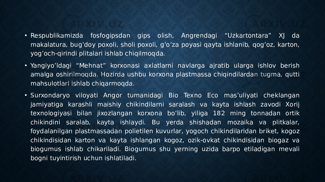 • Respublikamizda fosfogipsdan gips olish, Angrendagi “Uzkartontara” XJ da makalatura, bug’doy poxoli, sholi poxoli, g’o’za poyasi qayta ishlanib, qog’oz, karton, yog’och-qirindi plitalari ishlab chiqilmoqda. • Yangiyo’ldagi “Mehnat” korxonasi axlatlarni navlarga ajratib ularga ishlov berish amalga oshirilmoqda. Hozirda ushbu korxona plastmassa chiqindilardan tugma, qutti mahsulotlari ishlab chiqarmoqda. • Surxondaryo viloyati Angor tumanidagi Bio Texno Eco mas’uliyati cheklangan jamiyatiga karashli maishiy chikindilarni saralash va kayta ishlash zavodi Xorij texnologiyasi bilan jixozlangan korxona bo’lib, yiliga 182 ming tonnadan ortik chikindini saralab, kayta ishlaydi. Bu yerda shishadan mozaika va plitkalar, foydalanilgan plastmassadan polietilen kuvurlar, yogoch chikindilaridan briket, kogoz chikindisidan karton va kayta ishlangan kogoz, ozik-ovkat chikindisidan biogaz va biogumus ishlab chikariladi. Biogumus shu yerning uzida barpo etiladigan mevali bogni tuyintirish uchun ishlatiladi. 