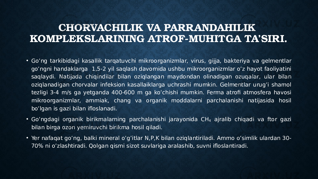 CHORVACHILIK VA PARR ANDAHILIK KOMPLEKSLARINING ATROF-MUHITGA TA’SIRI. • Go’ng tarkibidagi kasallik tarqatuvchi mikroorganizmlar, virus, gijja, bakteriya va gelmentlar go’ngni handaklarga 1,5-2 yil saqlash davomida ushbu mikroorganizmlar o’z hayot faoliyatini saqlaydi. Natijada chiqindilar bilan oziqlangan maydondan olinadigan ozuqalar, ular bilan oziqlanadigan chorvalar infeksion kasallaiklarga uchrashi mumkin. Gelmentlar urug’i shamol tezligi 3-4 m/s ga yetganda 400-600 m ga ko’chishi mumkin. Ferma atrofi atmosfera havosi mikroorganizmlar, ammiak, chang va organik moddalarni parchalanishi natijasida hosil bo’lgan is gazi bilan ifloslanadi. • Go’ngdagi organik birikmalarning parchalanishi jarayonida CH 4 ajralib chiqadi va ftor gazi bilan birga ozon yemiruvchi birikma hosil qiladi. • Yer nafaqat go’ng, balki mineral o’g’itlar N,P,K bilan oziqlantiriladi. Ammo o’simlik ulardan 30- 70% ni o’zlashtiradi. Qolgan qismi sizot suvlariga aralashib, suvni ifloslantiradi. 