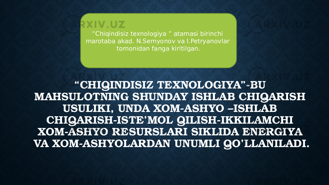 “ Chiqindisiz texnologiya ” atamasi birinchi marotaba akad. N.Semyonov va I.Petryanovlar tomonidan fanga kiritilgan. “ CHIQINDISIZ TEXNOLOGIYA”-BU MAHSULOTNING SHUNDAY ISHLAB CHIQARISH USULIKI, UNDA XOM-ASHYO –ISHLAB CHIQARISH-ISTE’MOL QILISH-IKKILAMCHI XOM-ASHYO RESURSLARI SIKLIDA ENERGIYA VA XOM-ASHYOLARDAN UNUMLI QO’LLANILADI. 