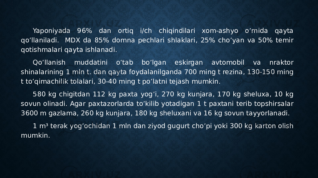 Yaponiyada 96% dan ortiq i/ch chiqindilari xom-ashyo o’rnida qayta qo’llaniladi. MDX da 85% domna pechlari shlaklari, 25% cho’yan va 50% temir qotishmalari qayta ishlanadi. Qo’llanish muddatini o’tab bo’lgan eskirgan avtomobil va nraktor shinalarining 1 mln t. dan qayta foydalanilganda 700 ming t rezina, 130-150 ming t to’qimachilik tolalari, 30-40 ming t po’latni tejash mumkin. 580 kg chigitdan 112 kg paxta yog’i, 270 kg kunjara, 170 kg sheluxa, 10 kg sovun olinadi. Agar paxtazorlarda to’kilib yotadigan 1 t paxtani terib topshirsalar 3600 m gazlama, 260 kg kunjara, 180 kg sheluxani va 16 kg sovun tayyorlanadi. 1 m³ terak yog’ochidan 1 mln dan ziyod gugurt cho’pi yoki 300 kg karton olish mumkin. 