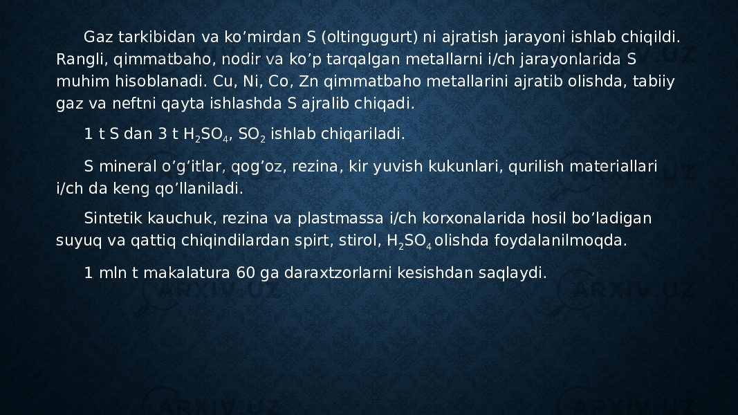 Gaz tarkibidan va ko’mirdan S (oltingugurt) ni ajratish jarayoni ishlab chiqildi. Rangli, qimmatbaho, nodir va ko’p tarqalgan metallarni i/ch jarayonlarida S muhim hisoblanadi. Cu, Ni, Co, Zn qimmatbaho metallarini ajratib olishda, tabiiy gaz va neftni qayta ishlashda S ajralib chiqadi. 1 t S dan 3 t H 2 SO 4 , SO 2 ishlab chiqariladi. S mineral o’g’itlar, qog’oz, rezina, kir yuvish kukunlari, qurilish materiallari i/ch da keng qo’llaniladi. Sintetik kauchuk, rezina va plastmassa i/ch korxonalarida hosil bo’ladigan suyuq va qattiq chiqindilardan spirt, stirol, H 2 SO 4 olishda foydalanilmoqda. 1 mln t makalatura 60 ga daraxtzorlarni kesishdan saqlaydi. 