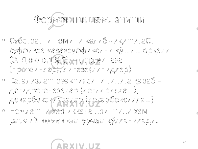 26Ферментни номланиши • Субстратни номини келиб чиқишигаОт суффикса «аза»суффиксини қўшиш орқали (Э. Дюкло,1883). – протеиназа (протеинлар), липаза(липидлар). • Катализлаш реакциясини типига қараб – дегидрогеназалар (дегидриллаш), декарбоксилазалар (декарбоксиллаш) • Номлашни ҳар иккала принципи ҳам расмий номенклатурада қўлланилади. 