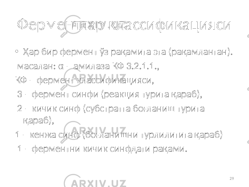 29Ферментлар классификацияси • Ҳар бир фермент ўз рақамига эга (рақамланган). масалан: α – амилаза КФ 3.2.1.1., КФ – фермент классификацияси, 3 – фермент синфи (реакция турига қараб), 2 – кичик синф (субстратга боғланиш турига қараб), 1 – кенжа синф (боғланишни турлилигига қараб) 1 – ферментни кичик синфдаги рақами. 