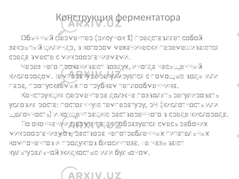 Конструкция ферментатора Обычный ферментер (рисунок 1) представляет собой закрытый цилиндр, в котором механически перемешиваются среда вместе с микроорганизмами. Через него прокачивают воздух, иногда насыщенный кислородом. Температура регулируется с помощью воды или пара, пропускаемых по трубкам теплообменника. Конструкция ферментера должна позволять регулировать условия роста: постоянную температуру, pH (кислотность или щелочность) и концентрацию растворенного в среде кислорода. По окончании ферментации образуется смесь рабочих микроорганизмов, раствора непотребленных питательных компонентов и продуктов биосинтеза. Ее называют культуральной жидкостью или бульоном. 