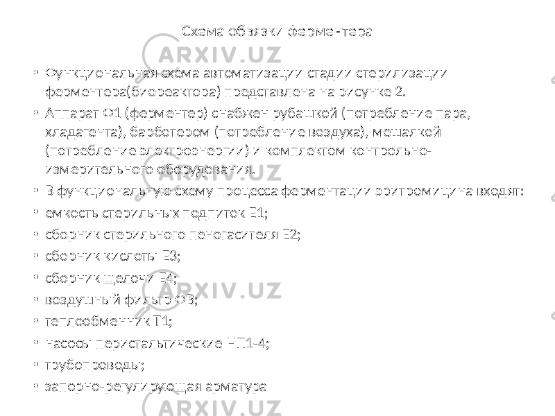 Схема обвязки ферментера • Функциональная схема автоматизации стадии стерилизации ферментера(биореактора) представлена на рисунке 2. • Аппарат Ф1 (ферментер) снабжен рубашкой (потребление пара, хладагента), барботером (потребление воздуха), мешалкой (потребление электроэнергии) и комплектом контрольно- измерительного оборудования. • В функциональную схему процесса ферментации эритромицина входят: • емкость стерильных подпиток Е1; • сборник стерильного пеногасителя Е2; • сборник кислоты Е3; • сборник щелочи Е4; • воздушный фильтр ФВ; • теплообменник Т1; • насосы перистальтические НП1-4; • трубопроводы; • запорно-регулирующая арматура 