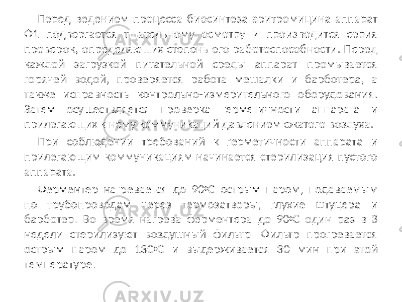 Перед ведением процесса биосинтеза эритромицина аппарат Ф1 подвергается тщательному осмотру и производится серия проверок, определяющих степень его работоспособности. Перед каждой загрузкой питательной среды аппарат промывается горячей водой, проверяется работа мешалки и барботера, а также исправность контрольно-измерительного оборудования. Затем осуществляется проверка герметичности аппарата и прилегающих к нему коммуникаций давлением сжатого воздуха. При соблюдении требований к герметичности аппарата и прилегающим коммуникациям начинается стерилизация пустого аппарата. Ферментер нагревается до 90 0 C острым паром, подаваемым по трубопроводам через термозатворы, глухие штуцера и барботер. Во время нагрева ферментера до 90 0 С один раз в 3 недели стерилизуют воздушный фильтр. Фильтр прогревается острым паром до 130 0 С и выдерживается 30 мин при этой температуре. 