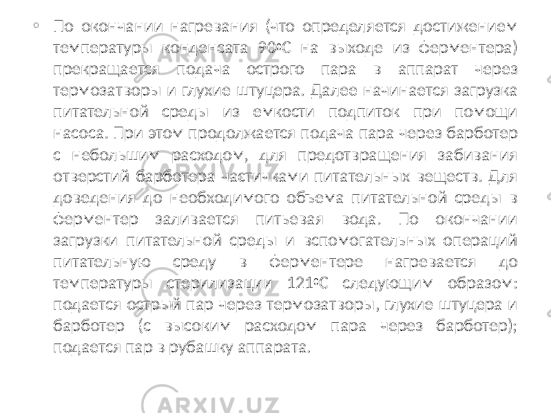 • По окончании нагревания (что определяется достижением температуры конденсата 90 0 С на выходе из ферментера) прекращается подача острого пара в аппарат через термозатворы и глухие штуцера. Далее начинается загрузка питательной среды из емкости подпиток при помощи насоса. При этом продолжается подача пара через барботер с небольшим расходом, для предотвращения забивания отверстий барботера частичками питательных веществ. Для доведения до необходимого объема питательной среды в ферментер заливается питьевая вода. По окончании загрузки питательной среды и вспомогательных операций питательную среду в ферментере нагревается до температуры стерилизации 121 0 С следующим образом: подается острый пар через термозатворы, глухие штуцера и барботер (с высоким расходом пара через барботер); подается пар в рубашку аппарата. 