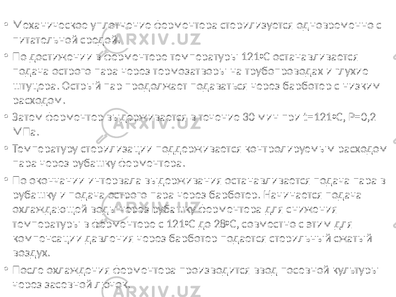 • Механическое уплотнение ферментера стерилизуется одновременно с питательной средой. • По достижении в ферментере температуры 121 0 С останавливается подача острого пара через термозатворы на трубопроводах и глухие штуцера. Острый пар продолжает подаваться через барботер с низким расходом. • Затем ферментер выдерживается в течение 30 мин при t=121 0 C, P=0,2 МПа. • Температуру стерилизации поддерживается контролируемым расходом пара через рубашку ферментера. • По окончании интервала выдерживания останавливается подача пара в рубашку и подача острого пара через барботер. Начинается подача охлаждающей воды через рубашку ферментера для снижения температуры в ферментере с 121 0 С до 28 0 С, совместно с этим для компенсации давления через барботер подается стерильный сжатый воздух. • После охлаждения ферментера производится ввод посевной культуры через засевной лючок. 