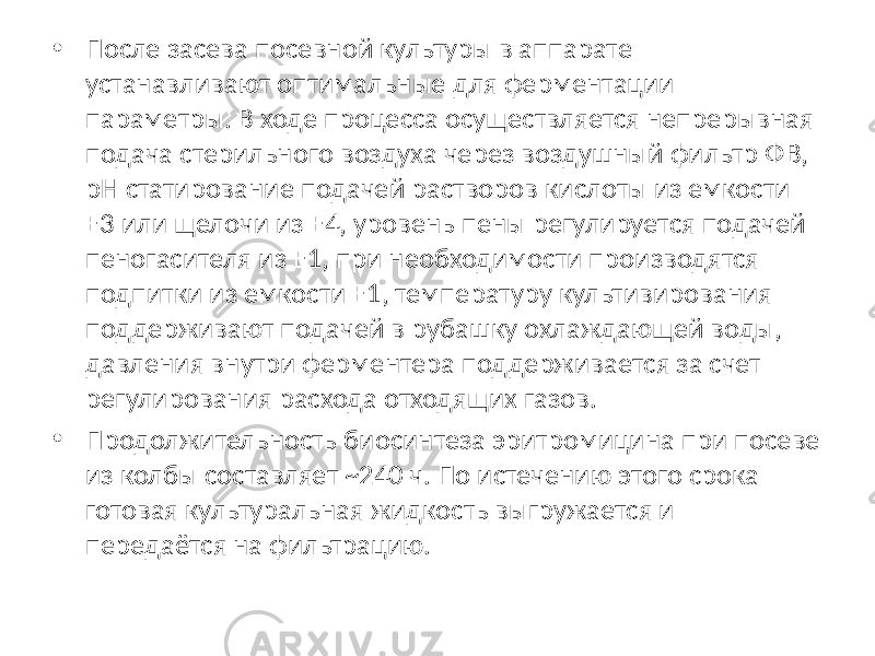 • После засева посевной культуры в аппарате устанавливают оптимальные для ферментации параметры. В ходе процесса осуществляется непрерывная подача стерильного воздуха через воздушный фильтр ФВ, pH статирование подачей растворов кислоты из емкости Е3 или щелочи из Е4, уровень пены регулируется подачей пеногасителя из Е1, при необходимости производятся подпитки из емкости E1, температуру культивирования поддерживают подачей в рубашку охлаждающей воды, давления внутри ферментера поддерживается за счет регулирования расхода отходящих газов. • Продолжительность биосинтеза эритромицина при посеве из колбы составляет ~240 ч. По истечению этого срока готовая культуральная жидкость выгружается и передаётся на фильтрацию. 