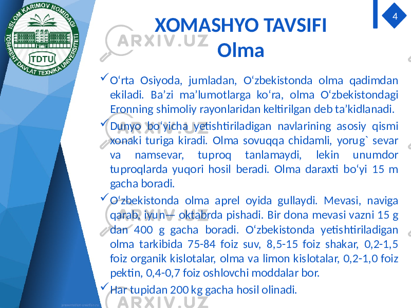 XOMASHYO TAVSIFI Olma  O‘rta Osiyoda, jumladan, O‘zbekistonda olma qadimdan ekiladi. Ba’zi ma’lumotlarga ko‘ra, olma O‘zbekistondagi Eronning shimoliy rayonlaridan keltirilgan deb ta’kidlanadi.  Dunyo bo‘yicha yetishtiriladigan navlarining asosiy qismi xonaki turiga kiradi. Olma sovuqqa chidamli, yorug` sevar va namsevar, tuproq tanlamaydi, lekin unumdor tuproqlarda yuqori hosil beradi. Olma daraxti bo‘yi 15 m gacha boradi.  O‘zbekistonda olma aprel oyida gullaydi. Mevasi, naviga qarab, iyun— oktabrda pishadi. Bir dona mevasi vazni 15 g dan 400 g gacha boradi. O‘zbekistonda yetishtiriladigan olma tarkibida 75-84 foiz suv, 8,5-15 foiz shakar, 0,2-1,5 foiz organik kislotalar, olma va limon kislotalar, 0,2-1,0 foiz pektin, 0,4-0,7 foiz oshlovchi moddalar bor.  Har tupidan 200 kg gacha hosil olinadi. 4 