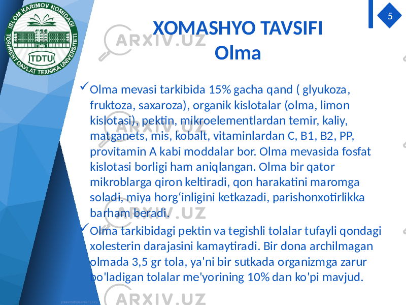 XOMASHYO TAVSIFI Olma  Olma mevasi tarkibida 15% gacha qand ( glyukoza, fruktoza, saxaroza), organik kislotalar (olma, limon kislotasi), pektin, mikroelementlardan temir, kaliy, matganets, mis, kobalt, vitaminlardan C, B1, B2, PP, provitamin A kabi moddalar bor. Olma mevasida fosfat kislotasi borligi ham aniqlangan. Olma bir qator mikroblarga qiron keltiradi, qon harakatini maromga soladi, miya horg‘inligini ketkazadi, parishonxotirlikka barham beradi.  Olma tarkibidagi pektin va tegishli tolalar tufayli qondagi xolesterin darajasini kamaytiradi. Bir dona archilmagan olmada 3,5 gr tola, ya&#39;ni bir sutkada organizmga zarur bo&#39;ladigan tolalar me&#39;yorining 10% dan ko&#39;pi mavjud. 5 