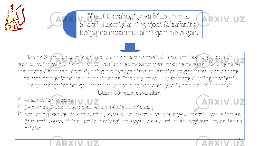 Yusuf Qorabog‘iy va Muhammad Sharif Buxoriylarning ijodi falsafaning ko‘pgina muammolarini qamrab olgan. Barcha Sharq peripatetiklari kabi ular ham barcha mavjud narsalarni ikki turga bo‘ladi: vojibul vujud va mumkin ul vujud yoki oddiygina zaruriy va imkoniy narsaga. Zaruriy narsa tushunchasi shundan bioratki, uning mohiyatiga nisbatan tashqida yotgan narsa hech qanday holatda ham yo‘q bo‘lishi mumkin emas. Imokniy narsa – bu shundayki, uning mohiyati uchun tashqarida bo‘lgan narsa har tomonlama borliq va yuqlik ham bo‘lishi mumkin. Ular qiziqqan masalalar:  sabab-oqibat aloqasi;  jismlar bo‘linishining chekli va cheksizligini aniqlash;  borliqning asosiy muammolarini, avvalo, peripatetik va sharqiy-peripatetik yo‘nalishdagi jihatlarni tasavvufning borliq haqidagi muayyan qarashlari bilan boyitgan holda ishlab chiqish 14 