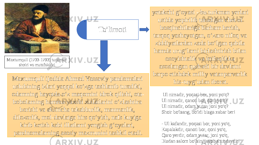 Maxtumquli ijodida Ahmad Yassaviy pandomalari uslubining izlari yaqqol ko‘zga tashlanib turadiki, odamning hayotda o‘z maqomini idrok qilishi, ota- bobolarning hamma yaxshi xislatlarini o‘zlashtira borishi va aksincha takabburlik, manmanlik, dilozorlik, mol-davlatga hirs qo‘yish, nafs kuyiga kirib ketish kabi illatlarni yengish g‘oyalari, pandnomalarning asosiy mazmunini tashkil etadi. Ta’limoti Maxtumquli (1733-1793) turkman shoiri va mutafakkiri yetakchi g‘oyasi - bu turkman yerlari ustida yopirilib turadigan chet el bosqinchilariga barham berish, tarqoq yashayotgan, o‘zaro nifoq va ziddiyatlardan zada bo‘lgan qabila hamda urug‘larni birlashtirish bilan osoyishtalik va ittifoqlikka asoslangan qudratli bir davlatni barpo etishdek milliy vatanparvarlik his-tuyg‘udan iborat.   Ul nimadir, yoqasi bor, yoni yo&#39;q? Ul nimadir, qanoti bor, qoni yo&#39;q? Ul nimadir, odam yutar, joni yo&#39;q? Shoir bo&#39;lsang, bo&#39;ldi bizga xabar ber! - Ul kafandir, yoqasi bor, yoni yo&#39;q, Kapalakdir, qanoti bor, qoni yo&#39;q, Qaro yerdir, odam yutar, joni yo&#39;q, Bizdan salom bo&#39;lsin, javob shundaydir! 