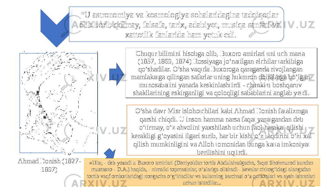 • U astronomiya va kosmologiya sohalaridagina tadqiqotlar olib borib qolmay, falsafa, tarix, adabiyot, musiqa san’ati va xattotlik fanlarida ham yetuk edi. Chuqur bilimini hisobga olib, Buxoro amirlari uni uch marta (1857, 1869, 1874) Rossiyaga jo‘natilgan elchilar tarkibiga qo‘shadilar. O’sha vaqtda Buxoroga qaraganda rivojlangan mamlakatga qilingan safarlar uning hukmron doiralarga bo‘lgan munosabatini yanada keskinlashtirdi - chunki u boshqaruv shakllarining eskirganligi va qoloqligi sabablarini anglab yetdi. O’sha davr Misr islohotchilari kabi Ahmad Donish fatalizmga qarshi chiqdi. U inson hamma narsa faqat yaratgandan deb o‘tirmay, o‘z ahvolini yaxshilash uchun faol harakat qilishi kerakligi g‘oyasini ilgari surib, har bir kishi o‘z taqdirini o‘zi xal qilish mumkinligini va Alloh tomonidan bunga katta imkoniyat berilishini uqtirdi. Ahmad Donish (1827- 1897) «Ular, - deb yozadi u Buxoro amirlari (Doniyoldan tortib Abdulahadgacha, faqat Shohmurod bundan mustasno - D.A.) haqida, - nimaiki topmasinlar, o‘zlariga olishadi - bevalar chirog‘idagi alangadan tortib vaqf omborlaridagi nongacha o‘g‘irladilar va bularning barchasi o‘z qursoqlari va aysh-ishratlari uchun islatdilar... 