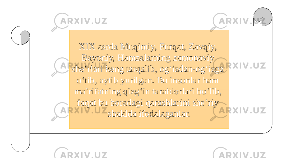 XIX asrda Muqimiy, Furqat, Zavqiy, Bayoniy, Hamzalarning zamonaviy she’rlari keng tarqalib, og‘izdan-og‘izga o‘tib, aytib yurilgan. Bu insonlar ham ma’rifatning qizg‘in tarafdorlari bo‘lib, faqat bu boradagi qarashlarini she’riy shaklda ifodalaganlar. 