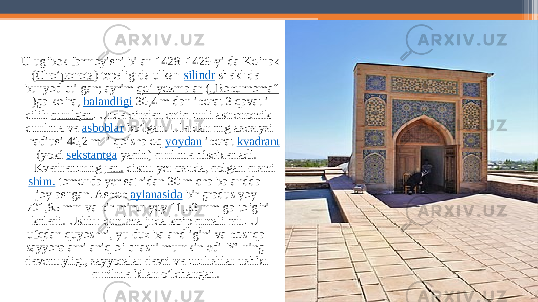 Ulugʻbek   farmoyishi  bilan  1428 – 1429 -yilda Koʻhak ( Choʻponota ) tepaligida ulkan  silindr  shaklida bunyod etilgan; ayrim  qoʻlyozmalar  ( „Boburnoma“ )ga koʻra,  balandligi  30,4 m dan iborat 3 qavatli qilib  qurilgan . Unda oʻndan ortiq turli astronomik qurilma va  asboblar  boʻlgan. Ulardan eng asosiysi radiusi 40,2 m li qoʻshaloq  yoydan  iborat  kvadrant  (yoki  sekstantga  yaqin) qurilma hisoblanadi. Kvadrantning  jan.  qismi yer ostida, qolgan qismi  shim.  tomonda yer sathidan 30 m cha balandda joylashgan. Asbob  aylanasida  bir gradus yoy 701,85 mm va bir minut yoy 11,53 mm ga toʻgʻri keladi. Ushbu qurilma juda koʻp qirrali edi. U ufqdan quyoshni, yulduz balandligini va boshqa sayyoralarni aniq oʻlchashi mumkin edi. Yilning davomiyligi, sayyoralar davri va tutilishlar ushbu qurilma bilan oʻlchangan. 